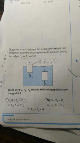 E) I ve III
D) I ve 11
L
k
G ağırlıklı K ve L cisimleri, bir sıvıda şekildeki gibi den-
gedeyken cisimlerin alt yüzeylerine etki eden sıvı basınç
kuvvetleri Fk ve F oluyor.
4
dit
5.
1.
K
6
II.
TEK
ng
TFL
a
Buna göre G, FK, FL arasındaki ilişki aşağıdakilerden
hangisidir?
A) G = FK = FL
C) Fk<G<FL
& G = F x <FL
D) FL <G<FK
E) FK= FL <G
mikro kazanım testi
