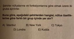 Şehirler nüfuslarına ve fonksiyonlarına göre olmak üzere iki
gruba ayrılırlar.
Buna göre, aşağıdaki şehirlerden hangisi, nüfus özellik-
lerine göre farklı bir grup içinde yer alır?
C) Tokyo
A) İstanbul
B) New York
D) Londra
E) Kudüs