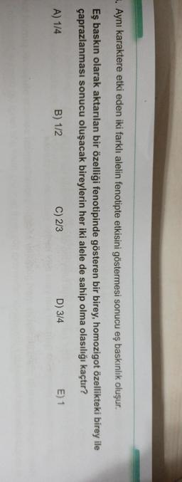 . Aynı karaktere etki eden iki farklı alelin fenotipte etkisini göstermesi sonucu eş baskınlık oluşur.
Eş baskın olarak aktarılan bir özelliği fenotipinde gösteren bir birey, homozigot özellikteki birey ile
çaprazlanması sonucu oluşacak bireylerin her iki alele de sahip olma olasılığı kaçtır?
A) 1/4
B) 1/2
C) 2/3
D) 3/4
E) 1
