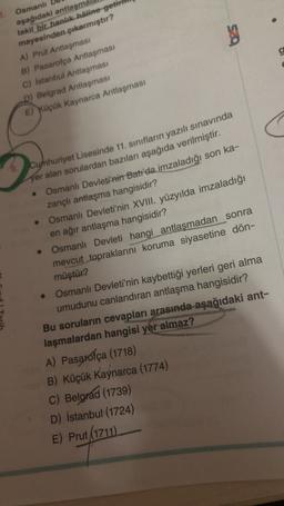 bes
g
3. Osmanlı
aşağıdaki antlaşma
takil bir hanlik haline getir
mayesinden çıkarmıştır?
A) Prut Antlaşması
B) Pasarofça
Antlaşması
C) Istanbul Antlaşması
D) Belgrad Antlaşması
E) Küçük Kaynarca Antlaşması
Cumhuriyet Lisesinde 11. sınıfların yazılı sınavında
yer alan sorulardan bazıları aşağıda verilmiştir.
Osmanlı Devleti'nin Batı'da imzaladığı son ka-
zançlı antlaşma hangisidir?
• Osmanlı Devleti'nin XVIII. yüzyılda imzaladığı
en ağır antlaşma hangisidir?
Osmanlı Devleti hangi antlaşmadan sonra
mevcut topraklarını koruma siyasetine dön-
müştür?
Osmanlı Devleti'nin kaybettiği yerleri geri alma
umudunu canlandıran antlaşma hangisidir?
Bu soruların cevapları arasında aşağıdaki ant-
laşmalardan hangisi yer almaz?
A) Pasarofça (1718)
B) Küçük Kaynarca (1774)
C) Belgrad (1739)
D) İstanbul(1724)
E) Prut (1711)
