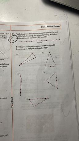 Özel Deneme Sınavı
isinin uzun
nluğuna,
larından
C
34. Aşağıda verilen 16 santimetre uzunluğundaki tel, eşit
aralıklarla belirlenmiş noktaların herhangi ikisinden
bükülerek üçgen biçimine getirilecektir.
16 cm
Buna göre, bu işlemin sonucunda aşağıdaki
üçgenlerden hangisi elde edilemez?
B)
A)
egen
olduğuna
toplamı
D)
C)
birbirine
E)
Testokul
0
kları yan
