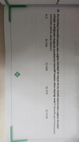 29. Kız kardeşi hemofili hastası olan sağlam fenotipli bir bayan ile bu özellik bakımından sağlam fenotipli
erkeğin evliliğinden doğacak çocuklarının hemofili hastası olma olasılığı nedir? (Hemofili geni X kromozomu
üzerinden çekinik olarak aktarılır.)
A) O
B) %25
C) %50
D) %75
E) %100
167