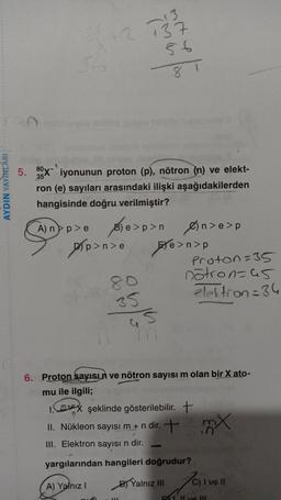 -13
137
56
80
35
AYDIN YAYINLARI
5. 89X iyonunun proton (p), nötron (n) ve elekt-
ron (e) sayıları arasındaki ilişki aşağıdakilerden
hangisinde doğru verilmiştir?
A) np > Sle>p>n Øn>e>p
) p n
)
p
8p>n>o te>n>p
e
Proton=35
nötron=65
80
elektron=36
35
mun
6. Proton sayısın ve nötron sayısı m olan bir X ato-
mu ile ilgili;
Imtoy şeklinde gösterilebilir. +
X
II. Nükleon sayısı m + n dir. +
III. Elektron sayısı n dir.
my
yargılarından hangileri doğrudur?
A) Yalnız!
By Yalnız in
C) I ve II
PII ve II