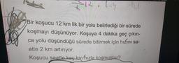 KR.lny
Bir koşucu 12 km lik bir yolu belirlediği bir sürede
koşmayı düşünüyor. Koşuya 4 dakika geç çıkın-
ca yolu düşündüğü sürede bitirmek için hızını sa-
atte 2 km artırıyor.
Koşucu saatte kaç km hızla koşmuştur?