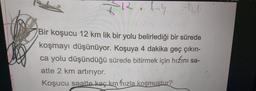 KR.lny
Bir koşucu 12 km lik bir yolu belirlediği bir sürede
koşmayı düşünüyor. Koşuya 4 dakika geç çıkın-
ca yolu düşündüğü sürede bitirmek için hızını sa-
atte 2 km artırıyor.
Koşucu saatte kaç km hızla koşmuştur?
