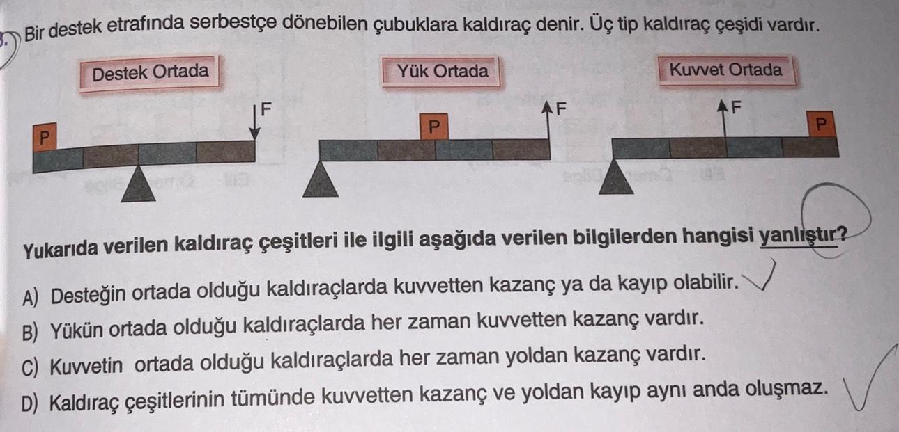 Bir destek etrafında serbestçe dönebilen çubuklara kaldıraç denir. Üç tip kaldıraç çeşidi vardır.
Destek Ortada
Yük Ortada
Kuvvet Ortada
F
ŞI
AF
AF
P
Yukarıda verilen kaldıraç çeşitleri ile ilgili aşağıda verilen bilgilerden hangisi yanlıştır?
A) Desteğin