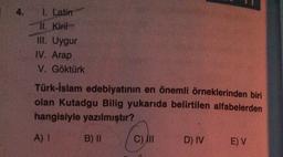 4. I. Latin
Il. Kirit
III. Uygur
IV. Arap
V. Göktürk
Türk-İslam edebiyatının en önemli örneklerinden biri
olan Kutadgu Bilig yukarıda belirtilen alfabelerden
hangisiyle yazılmıştır?
A) !
B) II
C) IN
D) IV
E) V