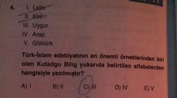 4. I. Latin
Il. Kirit
III. Uygur
IV. Arap
V. Göktürk
Türk-İslam edebiyatının en önemli örneklerinden biri
olan Kutadgu Bilig yukarıda belirtilen alfabelerden
hangisiyle yazılmıştır?
A) !
B) II
C) IN
D) IV
E) V
