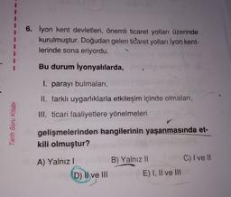 6. İyon kent devletleri, önemli ticaret yolları üzerinde
kurulmuştur. Doğudan gelen ticaret yolları İyon kent-
lerinde sona eriyordu.
Bu durum İyonyalılarda,
I. parayı bulmaları,
II. farklı uygarlıklarla etkileşim içinde olmaları,
III. ticari faaliyetlere yönelmeleri
Tarih Soru Kitabı
gelişmelerinden hangilerinin yaşanmasında et-
kili olmuştur?
A) Yalnız!
D) Il ve III
B) Yalnız 11
C) I ve II
E) I, II ve III