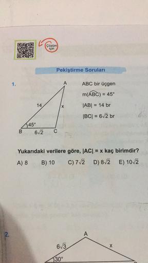 5
Çözüm
için
Pekiştirme Soruları
1.
A
ABC bir üçgen
m(ABC) = 45°
-
14
X
|AB| = 14 br
|BC| = 62 br
45°
62
B
C
Yukarıdaki verilere göre, |AC| = x kaç birimdir?
=
A) 8
B) 10
C) 712
D) 872 E) 102
2.
A
613
X
30°