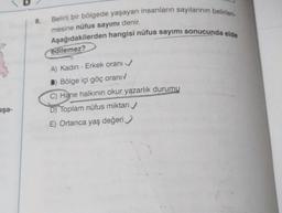 Belirli bir bölgede yaşayan insanların sayılarının belirlen
8.
mesine nüfus sayımı denir.
Aşağıdakilerden hangisi nüfus sayımı sonucunda elde
edilemez?
A) Kadın - Erkek orani
) Bölge içi göç oranı
C) Hane halkının okur yazarlık durumu
D) Toplam nüfus miktarı
E) Ortanca yaş değeri
aşa-