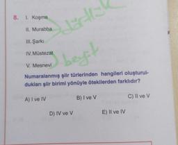 8.
1. Koşma
II. Murabba
de
III. Şarkı
IV. Müstezat
best
V. Mesnevi
Numaralanmış şiir türlerinden hangileri oluşturul-
dukları şiir birimi yönüyle ötekilerden farklıdır?
A) I ve IV
B) I ve V
C) II ve V
D) IV ve v
E) II ve IV