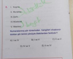 8.
1. Koşma
II. Murabba
de
III. Şarkı
IV. Müstezat
best
V. Mesnevi
Numaralanmış şiir türlerinden hangileri oluşturul-
dukları şiir birimi yönüyle ötekilerden farklıdır?
A) I ve IV
B) I ve V
C) II ve V
D) IV ve v
E) II ve IV
