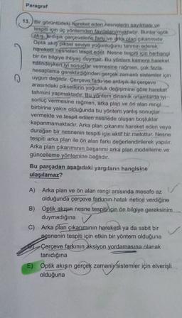 Paragraf
0
13. Bir görüntüdeki hareket eden nesnelerin sayılması ve
tespiti için üç yöntemden faydalanılmaktadır. Bunlar optik
Cakış, ardışık çerçevelerin farkı ve Grka plan çıkanmidir.
Optik akış piksel seviye yoğunluğunu tahmin ederek
hareketli nesneleri tespit eder. Nesne tespiti için herhangi
bir ön bilgiye ihtiyaç duymaz. Bu yöntem kamera hareket
halindeyken iyi sonuçlar vermesine rağmen, çok fazla
hesaplama gerektirdiğinden gerçek zamanlı sistemler için
uygun değildir. Çerçeve farkı ise ardışık iki çerçeve
arasındaki piksellerin yoğunluk değişimine göre hareket
tahmini yapmaktadır. Bu yöntem dinamik ortamlarda tyt
sonuç vermesine rağmen, arka plan ve ön alan rengi
birbirine yakın olduğunda bu yöntem yanlış sonuçlar
vermekte ve tespit edilen nesnede oluşan boşluklar
kapanmamaktadır. Arka plan çıkarımı hareket eden veya
durağan bir nesnenin tespiti için aktif bir metottur. Nesne
tespiti arka plan ile ön alan farkı değerlendirilerek yapılır.
Arka plan çıkarımının başarımı arka plan modelleme ve
güncelleme yöntemine bağlıdır.
Bu parçadan aşağıdaki yargıların hangisine
ulaşılamaz?
A) Arka plan ve ön alan rengi arasında mesafo az
olduğunda çerçeve farkının hatalı netice verdiğine
B) Optik akışın nesne tespiti için ön bilgiye gereksinim
duymadığına
C) Arka plan çıkarımının hareketli ya da sabit bir
nesnenin tespiti için etkin bir yöntem olduğuna
Çerçeve farkının
aksiyon yordamasına olanak
tanıdığına
E) Optik
akışın gerçek zamanly sistemler için elverişli
olduğuna