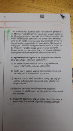 1
32. Türk edebiyatında edebiyat tarihi meselelerine genellikle
ya Mehmet Fuat Köprülü'nün yaptığı gibi sosyal, politik ve
tarihi şartlar açısından ya da Ali Nihat Tarlan'ın yaptığı gibi
metin merkezinden bakılmakta idi. Nihat Sami Banarlı'ya
göre ise bir edebi eser, şüphesiz devrinin tarihi, siyasi ve
sosyal olaylarının
tesiri altında kalmaktadır. Thibaudet'nin
dediği gibi "Her eser devriyle bir konuşmadır." Köprülü de
bu fikirdedir. Fakat bu görüş şahsiyeti inkâr demektir.
Oysaki sanatçının şahsiyeti, duygu durumu ve eğilimleri
edebiyat tarihi incelemelerinde ihmal edilmemelidir.
Aşağıdakilerden hangisinin bu parçada anlatılanlara
göre geçerliğini yitirmesi beklenir?
A) Вir eserin incelenmesinde devrin sosyoekonomik,
siyasi ve tarihsel koşullarıyla yetinilmesi
B) Edebi eserin sadece yapısal olarak incelenmesi, dış
şartlarla izah edilmesinden kaçınılması
C) Yazınsal ürünün ferdi bir mahsul olduğu gerçeği göz
önünde bulundurularak edebiyat tarihi kitaplarının
oluşturulması
D) Edebiyat tarihinde, tarihi çerçevenin tespitiyle
yetinilmeyip edebi eserin kendi içinde bir bütün olarak
ele alınması
E) Biyografik özellikteki bilgi ve belge yığınından ziyade
eserin edebi ve estetik değerinin dikkate alınması
