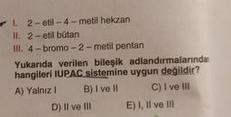 -
I. 2-etil - 4-metil hekzan
II. 2-etil bütan
III. 4- bromo-2-metil pentan
Yukarıda verilen bileşik adlandırmalarından
hangileri IUPAC sistemine uygun değildir?
A) Yalnız ! B) I ve II C) I ve III
D) II ve III E) I, II ve III
