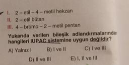 -
I. 2-etil - 4-metil hekzan
II. 2-etil bütan
III. 4- bromo-2-metil pentan
Yukarıda verilen bileşik adlandırmalarından
hangileri IUPAC sistemine uygun değildir?
A) Yalnız ! B) I ve II C) I ve III
D) II ve III E) I, II ve III
