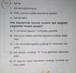 13.
Saf su
II. Etil alkol çözülmüş su
III. KNO, tuzunun sudaki doymamış çözeltisi
3
IV. Saf etil alkol
Oda koşullarında bulunan sıvılarla ilgili aşağıdaki
yargılardan hangisi yanlıştır?
A) II. nin buhar basıncı I. ninkinden yüksektir.
B) Saf suyun miktarı artırılırsa kaynama sıcaklığı değiş-
mez.
C) I. nin donmaya başlama sıcaklığı III. nünkinden yük-
sektir.
D) Etil alkolün sıcaklığı, 10 °C'ye getirilirse viskozitesi
artar.
E) III. açık bir kapta kaynarken sıcaklığı ve buhar ba-
sinci artar.