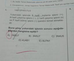 1. Bu testte Temel Matematik alanına ait 40 adet soru vardır.
2. Cevaplarınızı, cevap kağıdının Temel Matematik Testi için ayrılan kisr
4.
1.
14B12P4N17U3
Yukarıdaki işlemde B harfi toplama işlemi (+),
N harfi çıkarma işlemi (-), U harfi çarpma işlemi (x)
ve P harfi bölme işlemi (+-) işaretini temsil etmekte-
dir.
(A
Buna göre, yukarıdaki işlemin sonucu aşağıda-
kilerden hangisine eşittir?
A) 1N507
B) 3N507
hina
C) 3N405
D) 4U4B1
E) 5U7N1