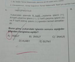 1. Bu testte Temel Matematik alanına ait 40 adet soru vardır.
2. Cevaplarınızı, cevap kağıdının Temel Matematik Testi için ayrılan kisr
4.
1.
14B12P4N17U3
Yukarıdaki işlemde B harfi toplama işlemi (+),
N harfi çıkarma işlemi (-), U harfi çarpma işlemi (x)
ve P harfi bölme işlemi (+-) işaretini temsil etmekte-
dir.
(A
Buna göre, yukarıdaki işlemin sonucu aşağıda-
kilerden hangisine eşittir?
A) 1N507
B) 3N507
hina
C) 3N405
D) 4U4B1
E) 5U7N1
