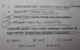 7. 1. Oda koşullarında 1 molü 24,5 L hacim kaplar.
II. Kelvin (K) = Celcius (°C) + 273
til. Hacim birimi olarak.mmHg veya atm kullanilir.
IV. Avogadro sayısı (N2) = 6,02x1023 tür.
Yukarıda gazlar veya onları niteleyen özellikler ile
ilgili verilen yargılardan hangileri doğrudur?
A) Yalnız!
B) I ve II
C) I, II ve III
D) I, II ve IV
E) III ve IV