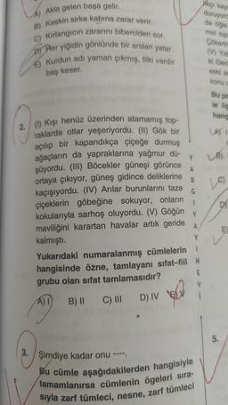 likçi kay
duruyord
da öğle
miri top
A) Akla gelen başa gelir.
B) Keskin sirke kabına zarar verir.
C) Kırlangıcın zararını biberciden sor.
DJ Her yiğidin gönlünde bir arslan yatar.
E) Kurdun adı yaman çıkmış, tilki vardır
Çökert
(V) Yal
ki Geri
eski a
konu
baş keser.
Bu pa
le ilg
hang
LAST
Y
UB)
A
R
Le
G
2./ ( Kışı henüz üzerinden atamamış top-
raklarda otlar yeşeriyordu. (II) Gök bir
açılıp bir kapandıkça çiçeğe durmuş
ağaçların da yapraklarına yağmur dű-
şüyordu. (III) Böcekler güneşi görünce
ortaya çıkıyor, güneş gidince deliklerine
kaçışıyordu. (IV) Arılar burunlarını taze
çiçeklerin göbeğine sokuyor, onların
kokularıyla sarhoş oluyordu. (V) Göğün
Y
maviliğini karartan havalar artık geride
kalmıştı.
Yukarıdaki numaralanmış cümlelerin
N
hangisinde öżne, tamlayanı sıfat-fiil N
grubu olan sifat tamlamasıdır?
Di
A
E
A) I
B) II C III
D) IV EN
5
.
3.
Şimdiye kadar onu ----
Bu cümle aşağıdakilerden hangisiyle
tamamlanırsa cümlenin ögeleri sıra-
siyla zarf tümleci, nesne, zarf tümleci
