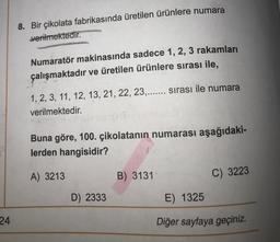 8. Bir çikolata fabrikasında üretilen ürünlere numara
verilmektedir.
Numaratör makinasında sadece 1, 2, 3 rakamları
çalışmaktadır ve üretilen ürünlere sırası ile,
1, 2, 3, 11, 12, 13, 21, 22, 23,....... Sirası ile numara
verilmektedir.
Buna göre, 100. çikolatanin numarası aşağıdaki-
lerden hangisidir?
A) 3213
B) 3131
C) 3223
D) 2333
E) 1325
24
Diğer sayfaya geçiniz.