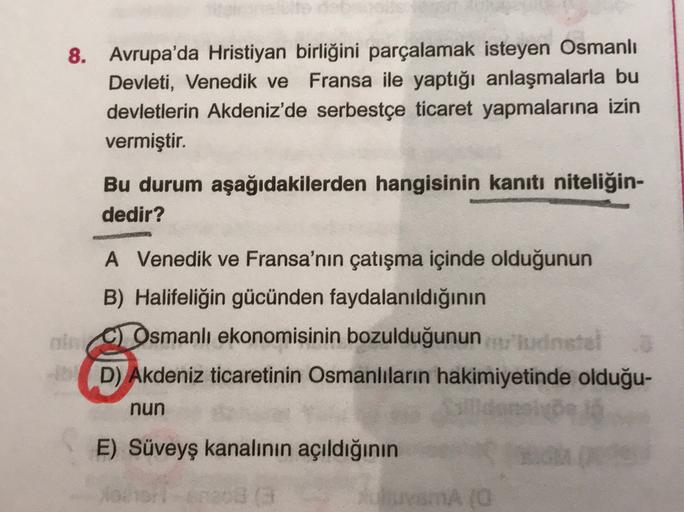 8. Avrupa'da Hristiyan birliğini parçalamak isteyen Osmanlı
Devleti, Venedik ve Fransa ile yaptığı anlaşmalarla bu
devletlerin Akdeniz'de serbestçe ticaret yapmalarına izin
vermiştir.
Bu durum aşağıdakilerden hangisinin kanıtı niteliğin-
dedir?
A Venedik v