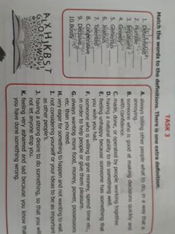 TASK 3
Match the words to the definitions. There is one extra definition
1. Determinen
A. always telling other people what to do, in a way that is
2. Humble
annoying
3. Impatient
B. someone who is good at making decisions quickly and
4. Greedy
with confide