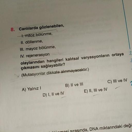 8. Canlılarda gözlenebilen,
to mitoz bölünme,
II. döllenme,
III. mayoz bölünme,
IV. rejenerasyon
olaylarından hangileri kalitsal varyasyonların ortaya
çıkmasını sağlayabilir?
(Mutasyonlar dikkate alınmayacaktır.)
ly
c) III ve IV
A) Yalnız!
B) Il ve III
E) 