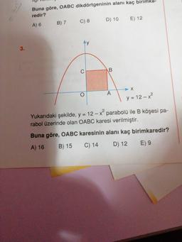 -
IUIUTTI
Buna göre, OABC dikdörtgeninin alanı kaç birimka-
redir?
A) 6 B) 7 C) 8 D) 10 E) 12
1 y=12-x²
Yukarıdaki şekilde, y = 12 – x parabolü ile B köşesi pa-
rabol üzerinde olan OABC karesi verilmiştir.
Buna göre, OABC karesinin alanı kaç birimkaredir?
A) 16 B) 15 C) 14 D) 12 E) 9
M
IST