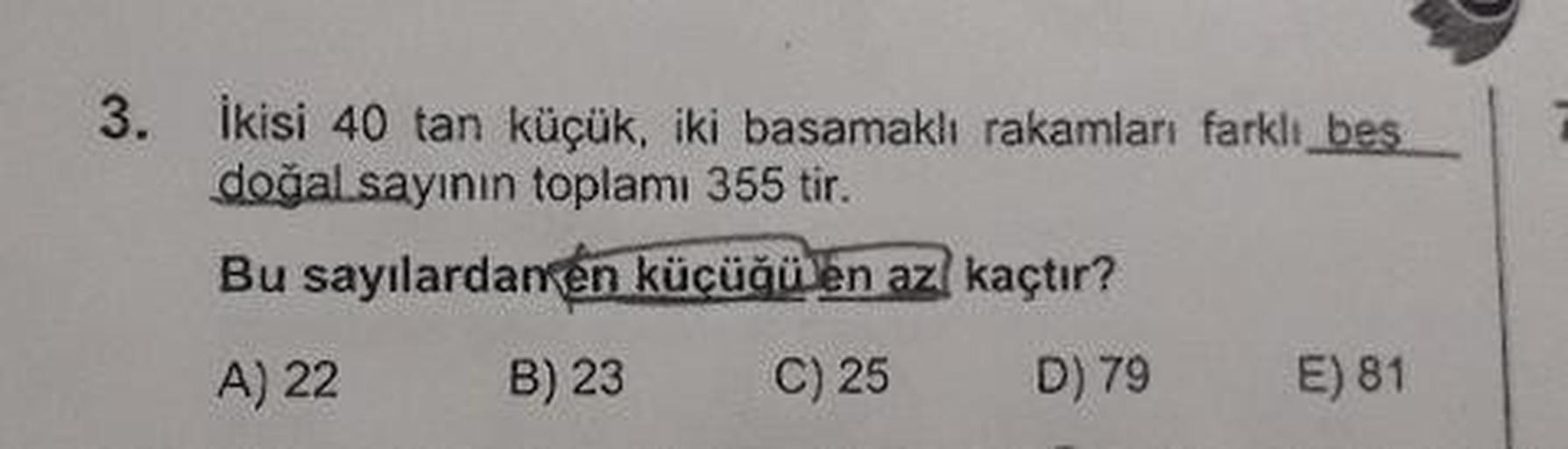 3.
ikisi 40 tan küçük, iki basamakli rakamları farklı besl
doğal sayının toplamı 355 tir.
Bu sayılardan en küçüğü en az kaçtır?
A) 22 B) 23 C) 25 D) 79 E) 81