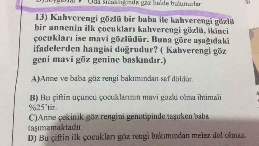 D
uygazlal
Uda sıcaklıgında gaz halde bulunurlar.
13) Kahverengi gözlü bir baba ile kahverengi gözlü
bir annenin ilk çocukları kahverengi gözlü, ikinci
çocukları ise mavi gözlüdür. Buna göre aşağıdaki
ifadelerden hangisi doğrudur? (Kahverengi göz
geni mavi