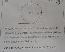 2m
Yarıçapı 2m olan O merkezli tekerlek ok vonünde 4
saniyede 6 tur dönerek ilerlemektedir. Tekerlek şekilde
ki konumdan geçerken k noktasının anlık hız büyüklü-
ğü vk, L noktasının ki de vi dir.
Buna göre, V, Vi hızları kaç mis olur? (1 : 3)
