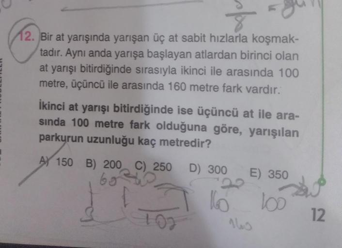 12. Bir at yarışında yarışan üç at sabit hızlarla koşmak-
tadır. Aynı anda yarışa başlayan atlardan birinci olan
at yarışı bitirdiğinde sırasıyla ikinci ile arasında 100
metre, üçüncü ile arasında 160 metre fark vardır.
İkinci at yarışı bitirdiğinde ise üç