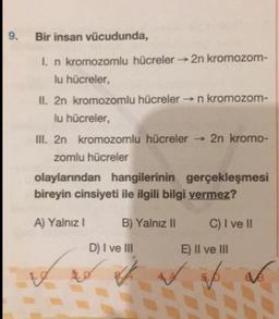 9.
Bir insan vücudunda,
I. n kromozomlu hücreler 2n kromozom-
lu hücreler,
II. 2n kromozomlu hücreler n kromozom-
lu hücreler,
III. 2n kromozomlu hücreler → 2n kromo-
zomlu hücreler
olaylarından hangilerinin gerçekleşmesi
bireyin cinsiyeti ile ilgili bilgi vermez?
A) Yalnız I
B) Yalnız II
C) I ve II
D) I ve II
E) II ve III