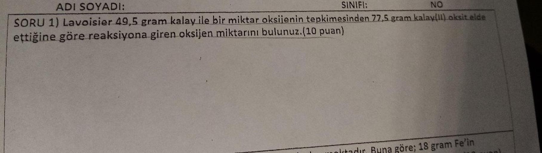 NO
ADI SOYADI:
SINIFI:
SORU 1) Lavoisier 49,5 gram kalay ile bir miktar oksijenin tepkimesinden 77,5 gram kalay(11) aksitelde
ettiğine göre reaksiyona giren oksijen miktarını bulunuz.(10 puan)
otoder Buna göre; 18 gram Fe'in