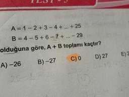 A=1-2+3 - 4 + ... + 25
B = 4 - 5 + 6 - 7+ ... - 29
olduğuna göre, A+B toplamı kaçtır?
A) –26 B) -27 C)0 D) 27
E) 2