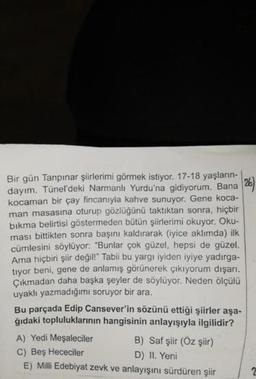 Bir gün Tanpınar şiirlerimi görmek istiyor. 17-18 yaşların
dayım. Tünel'deki Narmanli Yurdu'na gidiyorum. Bana
kocaman bir çay fincanıyla kahve sunuyor. Gene koca-
man masasına oturup gözlüğünü taktıktan sonra, hiçbir
bıkma belirtisi göstermeden bütün şiirlerimi okuyor. Oku-
ması bittikten sonra başını kaldırarak (iyice aklımda) ilk
cümlesini söylüyor: "Bunlar çok güzel, hepsi de güzel.
Ama hiçbiri şiir değil!" Tabii bu yargı iyiden iyiye yadırga-
tryor beni, gene de anlamış görünerek çıkıyorum dışarı.
Çıkmadan daha başka şeyler de söylüyor. Neden ölçülü
uyaklı yazmadığımı soruyor bir ara.
Bu parçada Edip Cansever'in sözünü ettiği şiirler aşa.
ğıdaki topluluklarının hangisinin anlayışıyla ilgilidir?
A) Yedi Meşaleciler B) Saf şiir (Öz şiir)
C) Beş Hececiler
D) II. Yeni
E) Milli Edebiyat zevk ve anlayışını sürdüren şiir