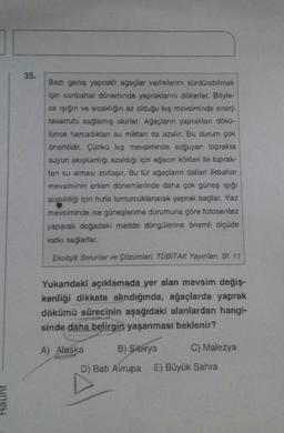 35.
Bazı geniş yapraklı ağaçlar varlıklarını sürdürebilmek
için sonbahar döneminde yapraklarını dökerler. Böyle-
ce işığın ve sıcaklığın az olduğu kış mevsiminde enerji
tasarrufu sağlamış olurlar. Ağaçların yaprakları dökü-
lünce harcadıkları su miktarı da azalır. Bu durum çok
önemlidir. Çünkü kış mevsiminde soğuyan toprakta
suyun akışkanlığı azaldığı için ağacın kökleri ile toprak-
tan su alması zorlaşır. Bu tür ağaçların dalları ilkbahar
mevsiminin erken dönemlerinde daha çok güneş ışığı
alabildiği için hızla tomurcuklanarak yaprak bağlar. Yaz
mevsiminde ise güneşlenme durumuna göre fotosentez
yaparak doğadaki madde döngülerine önemli ölçüde
katkı sağlarlar.
Ekolojik Sorunlar ve Çözümleri, TÜBÍTAK Yayınları. Sf. 11
Yukarıdaki açıklamada yer alan mevsim değiş-
kenliği dikkate alındığında, ağaçlarda yaprak
dökümü sürecinin aşağıdaki alanlardan hangi-
sinde daha belirgin yaşanması beklenir?
A) Alaska
B) Sibirya
C) Malezya
D) Batı Avrupa E) Büyük Sahra
Raunt
