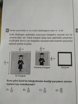 6 Kenar uzunluklani a ve b olan dikdörtgenin alanı a·b dir.
Eylül dikdörtgen şeklindeki mezuniyet fotoğrafını koymak için bir
çerçeve satın alır. Fakat fotoğraf aldığı kare şeklindeki çerçeveye
büyük gelir. Bunun için fotoğrafını kenarlarından keserek çerçeveye
sığacak şekilde küçültür.
Kesilmiş Fotoğraf
Çerçeve
İlk Fotoğraf
Buna göre Eylül'ün fotoğrafından kestiği parçaların alanları
toplamı kaç metrekaredir?
A) EB) )
2D) 28