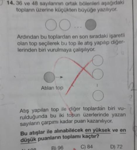 14. 36 ve 48 sayılannin ortak bolenleri asagidaki
toplann üzerine küçükten büyüğe yaziliyor.
Ardindan bu toplardan en son sıradaki işaretli
olan top seçilerek bu top ile atış yapılıp diğer-
lerinden biri vurulmaya çalışılıyor.
Atilan top
Atış yapılan top i