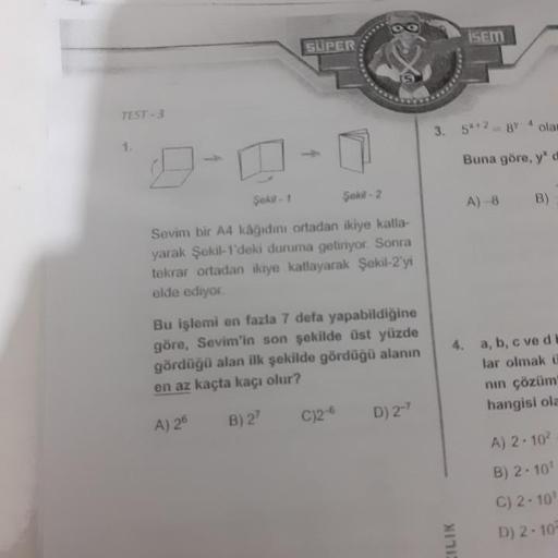 isem
SUPER:
TEST-3
3.
5*+2 = 8Y
olan
Buna göre, yo
A) 8
B)
Şekli Şekil - 2
Sevim bir A4 kâğidini ortadan ikiye katla-
yarak Şekil 1'deki duruma getiriyor. Sonra
tekrar ortadan ikiye katlayarak Şekil-2'yi
elde ediyor.
Bu işlemi en fazla 7 defa yapabildiğine