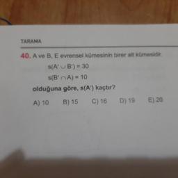 TARAMA
40. A ve B, E evrensel kümesinin birer alt kümesidir.
s(A' B') = 30
s(B' A) = 10
olduğuna göre, s(A”) kaçtır?
A) 10 B)15 C) 16 D) 19E) 20