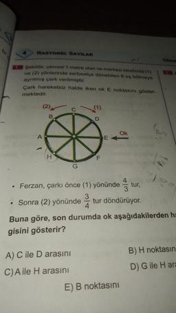RASYONEL SAYILAR
Olma
Sekilde, çevresi 1 metre olan ve merkezi etrafında (1)
ve (2) yönlerinde serbestçe dönebilen 8 eş bölmeye
ayrılmış çark verilmiştir.
Cark hareketsiz halde iken ok E noktasını göster-
mektedir.
D
Ok
>
• Ferzan, çarkı önce (1) yönündetur,
. Sonra (2) yönündetur döndürüyor.
Buna göre, son durumda ok aşağıdakilerden ha
gisini gösterir?
A) C ile D arasını
C)Aile H arasını
E) B noktasını
B) H noktasın
D) G ile Hara