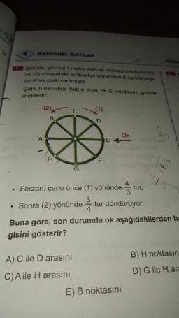 RASYONEL SAYILAR
Olma
Sekilde, çevresi 1 metre olan ve merkezi etrafında (1)
ve (2) yönlerinde serbestçe dönebilen 8 eş bölmeye
ayrılmış çark verilmiştir.
Cark hareketsiz halde iken ok E noktasını göster-
mektedir.
D
Ok
>
• Ferzan, çarkı önce (1) yönündetur,
. Sonra (2) yönündetur döndürüyor.
Buna göre, son durumda ok aşağıdakilerden ha
gisini gösterir?
A) C ile D arasını
C)Aile H arasını
E) B noktasını
B) H noktasın
D) G ile Hara
