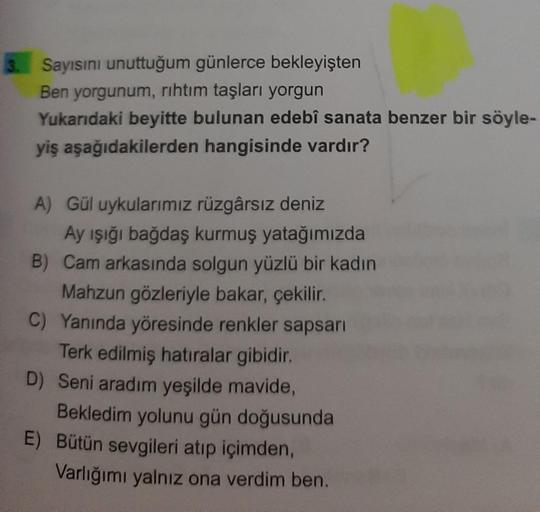 Sayısını unuttuğum günlerce bekleyişten
Ben yorgunum, rıhtım taşları yorgun
Yukarıdaki beyitte bulunan edebî sanata benzer bir söyle-
yiş aşağıdakilerden hangisinde vardır?
A) Gül uykularımız rüzgârsız deniz
Ay işığı bağdaş kurmuş yatağımızda
B) Cam arkası