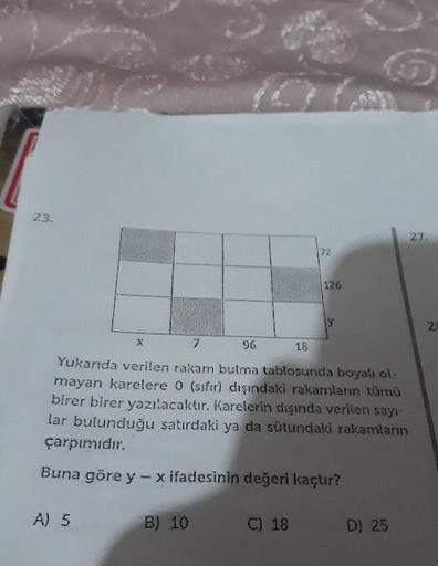 23.
96
16
Yukanda verilen rakam bulma tablosunda boyalı ol-
mayan karelere 0 (sıfır) dışındaki rakamların tümü
birer birer yazılacaktır. Karelerin dışında verilen sayı-
lar bulunduğu satırdaki ya da sütundaki rakamların
çarpımıdır.
Buna göre y - x ifadesin