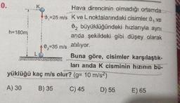 Hava direncinin olmadığı ortamda
0-25 mis Kve L noktalarındaki cisimler ve
0, büyüklüğündeki hızlarıyla aynı
anda şekildeki gibi düşey olarak
h=180m
+0,=35 m/s atiliyor.
Buna göre, cisimler karşılaştık-
ları anda k cisminin hızının bü-
yüklüğü kaç m/s olur? (g= 10 m/s2)
A) 30 B) 3 C) 45 D) 55 E) 65
