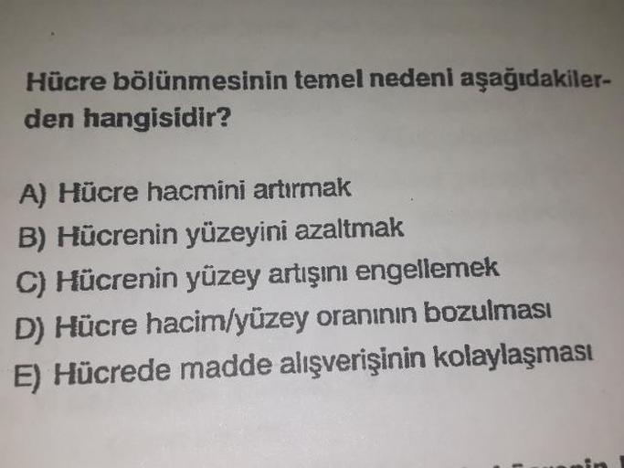 Hücre bölünmesinin temel nedeni aşağıdakilerden hangisidir? 
A) Hücre hacmini artırmak 
B) Hücrenin yüzeyini azaltmak 
C) Hücrenin yüzey artışını engellemek 
D) Hücre hacim/yüzey oranının bozulması 
E) Hücrede madde alışverişinin kolaylaşması